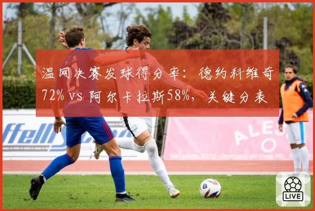 温网决赛发球得分率：德约科维奇72% vs 阿尔卡拉斯58%，关键分表现差异明显