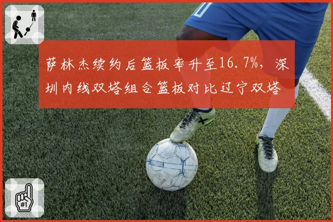 萨林杰续约后篮板率升至16.7%，深圳内线双塔组合篮板对比辽宁双塔