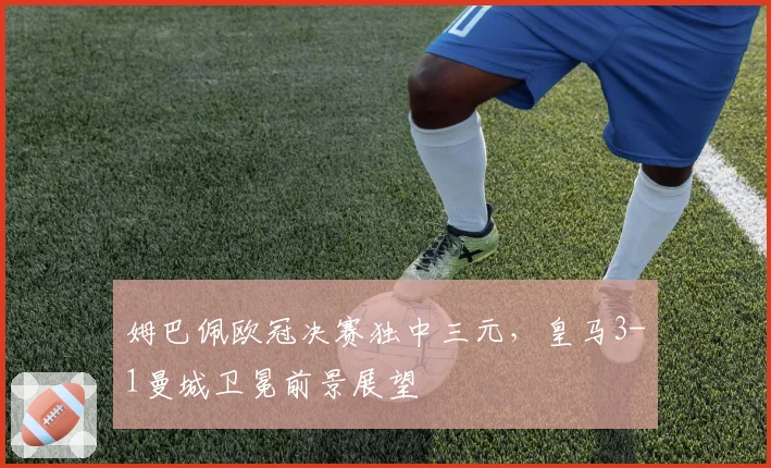 姆巴佩欧冠决赛独中三元，皇马3-1曼城卫冕前景展望