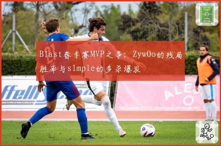 Blast春季赛MVP之争：ZywOo的残局胜率与s1mple的多杀爆发