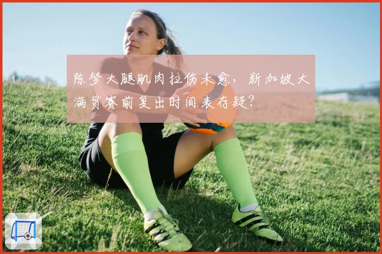 陈梦大腿肌肉拉伤未愈,新加坡大满贯赛前复出时间表存疑?