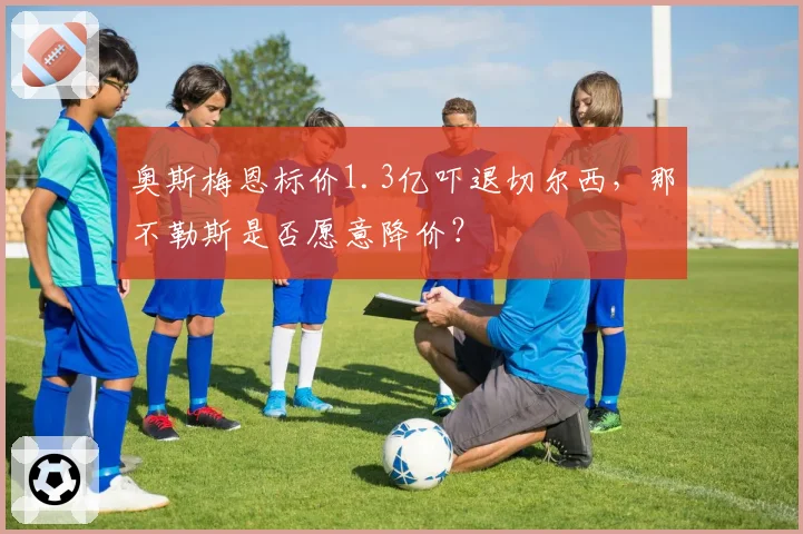 奥斯梅恩标价1.3亿吓退切尔西,那不勒斯是否愿意降价?