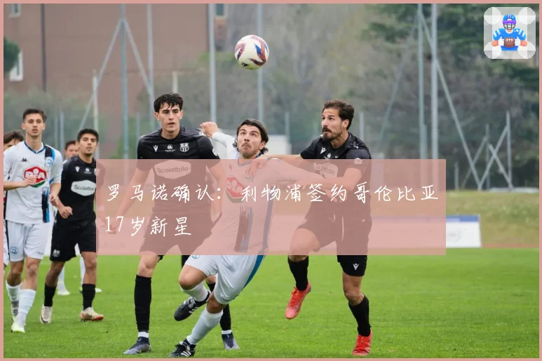 罗马诺确认:利物浦签约哥伦比亚17岁新星