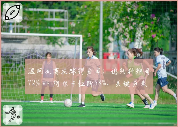 温网决赛发球得分率：德约科维奇72% vs 阿尔卡拉斯58%，关键分表现差异明显