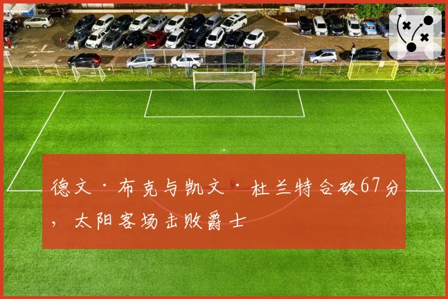 德文·布克与凯文·杜兰特合砍67分，太阳客场击败爵士