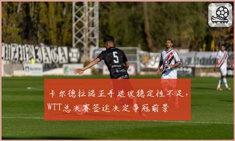 卡尔德拉诺正手进攻稳定性不足，WTT总决赛签运决定争冠前景