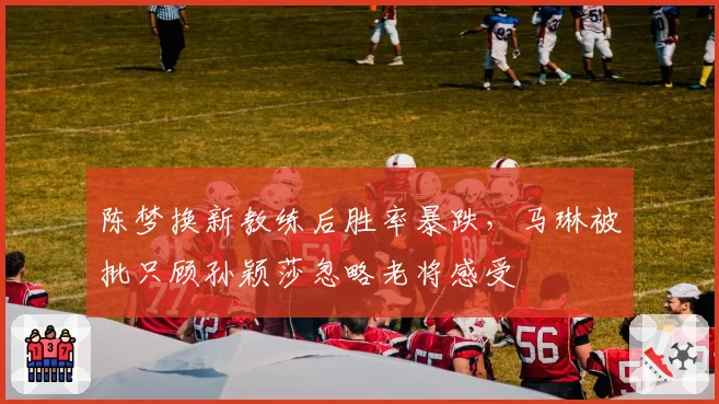 陈梦换新教练后胜率暴跌，马琳被批只顾孙颖莎忽略老将感受