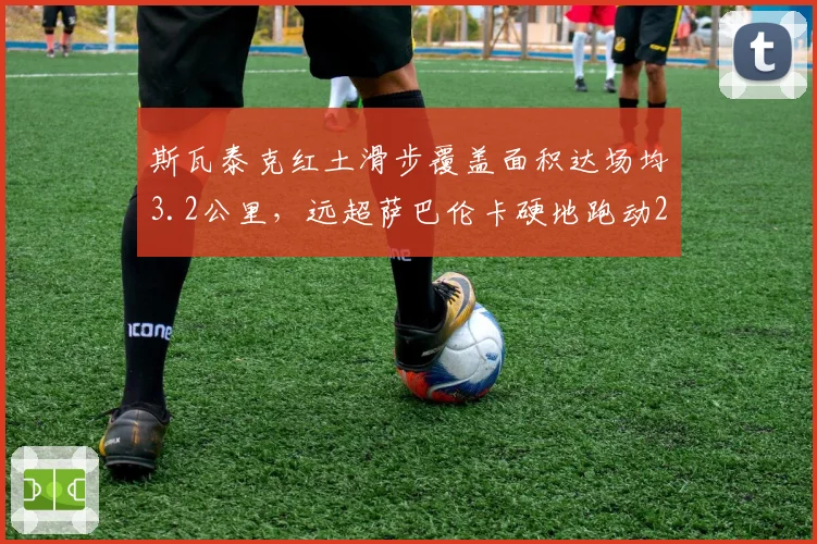 斯瓦泰克红土滑步覆盖面积达场均3.2公里，远超萨巴伦卡硬地跑动2.1公里
