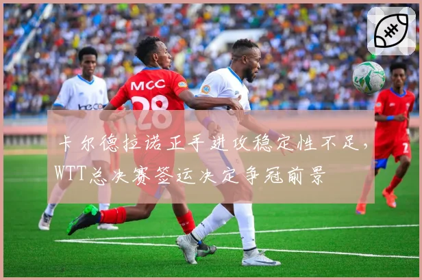 卡尔德拉诺正手进攻稳定性不足,WTT总决赛签运决定争冠前景