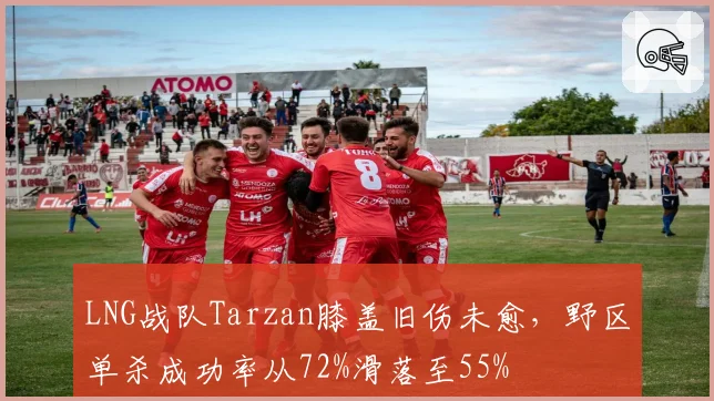 LNG战队Tarzan膝盖旧伤未愈,野区单杀成功率从72%滑落至55%