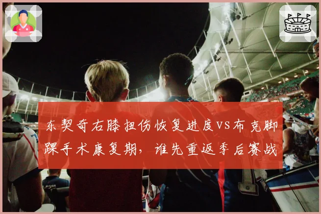 东契奇右膝扭伤恢复进度vs布克脚踝手术康复期,谁先重返季后赛战场