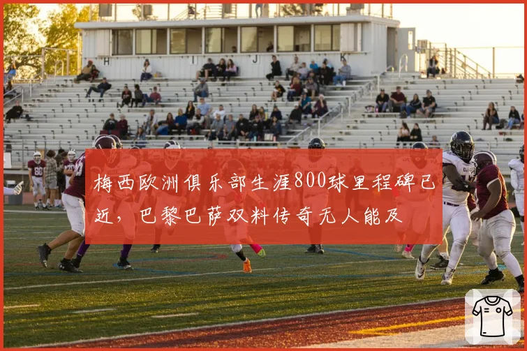 梅西欧洲俱乐部生涯800球里程碑已近，巴黎巴萨双料传奇无人能及