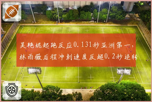 吴艳妮起跑反应0.131秒亚洲第一,林雨薇后程冲刺速度反超0.2秒逆转胜