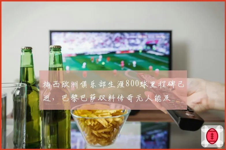 梅西欧洲俱乐部生涯800球里程碑已近，巴黎巴萨双料传奇无人能及