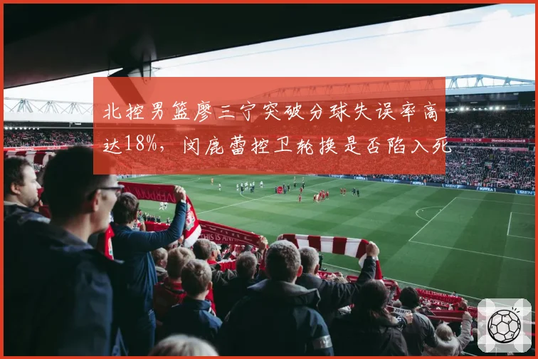 北控男篮廖三宁突破分球失误率高达18%,闵鹿蕾控卫轮换是否陷入死结?