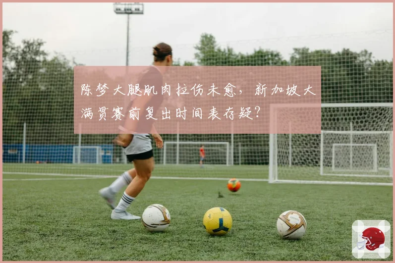 陈梦大腿肌肉拉伤未愈，新加坡大满贯赛前复出时间表存疑？