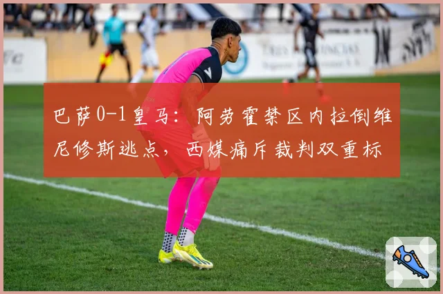 巴萨0-1皇马：阿劳霍禁区内拉倒维尼修斯逃点，西媒痛斥裁判双重标准