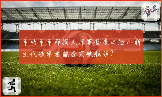辛纳辛辛那提大师赛签表凶险，新生代领军者能否突破瓶颈？