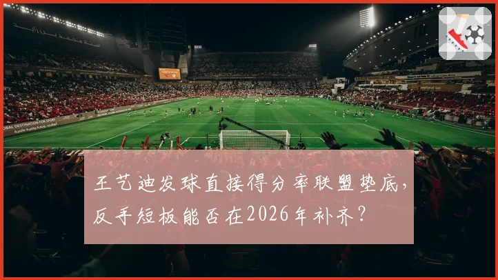 王艺迪发球直接得分率联盟垫底,反手短板能否在2026年补齐?