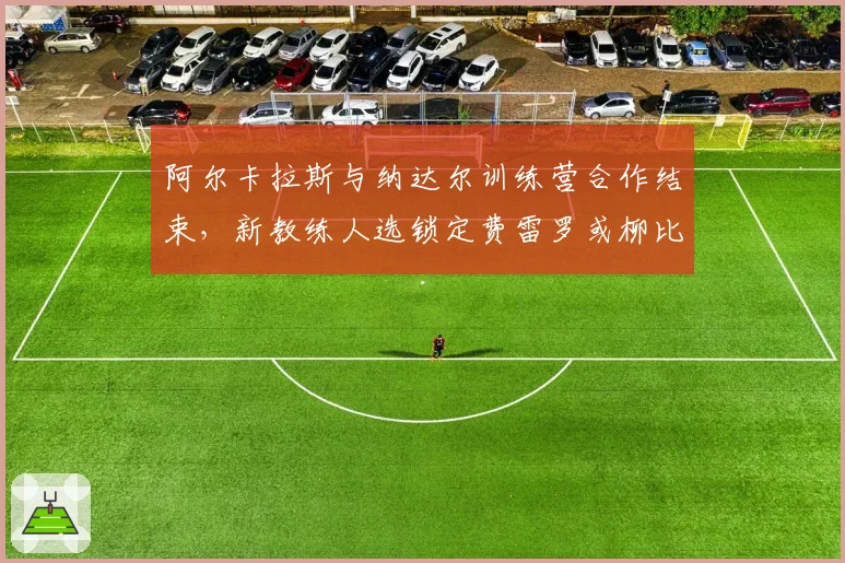 阿尔卡拉斯与纳达尔训练营合作结束，新教练人选锁定费雷罗或柳比西奇