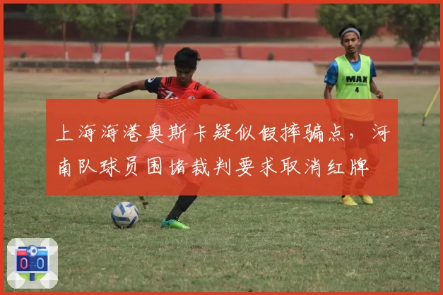 上海海港奥斯卡疑似假摔骗点，河南队球员围堵裁判要求取消红牌