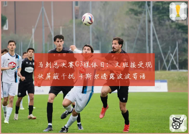 马刺总决赛G3媒体日：文班接受现状屏蔽干扰 卡斯尔透露波波寄语