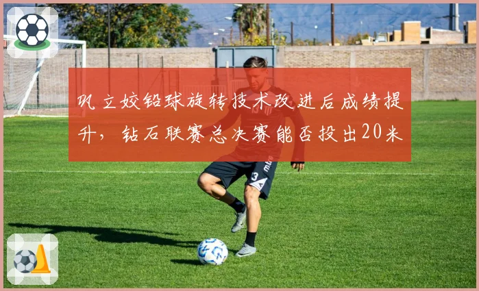 巩立姣铅球旋转技术改进后成绩提升，钻石联赛总决赛能否投出20米？