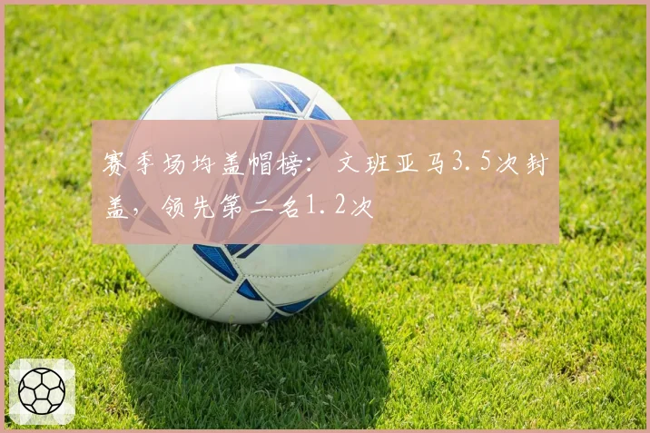 赛季场均盖帽榜：文班亚马3.5次封盖，领先第二名1.2次