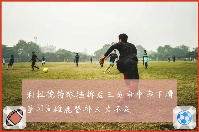 利拉德持球挡拆后三分命中率下滑至31% 雄鹿替补火力不足