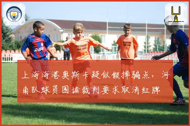 上海海港奥斯卡疑似假摔骗点，河南队球员围堵裁判要求取消红牌