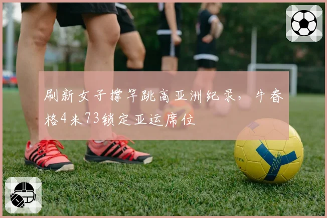 刷新女子撑竿跳高亚洲纪录，牛春格4米73锁定亚运席位