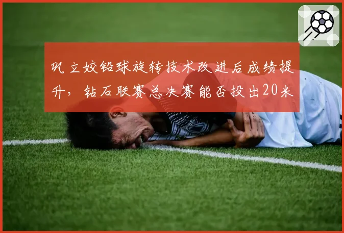 巩立姣铅球旋转技术改进后成绩提升,钻石联赛总决赛能否投出20米?