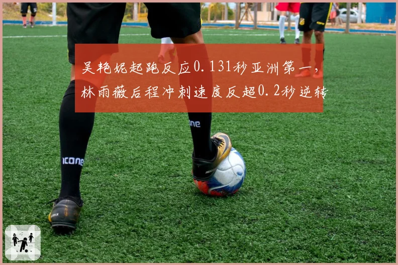 吴艳妮起跑反应0.131秒亚洲第一,林雨薇后程冲刺速度反超0.2秒逆转胜