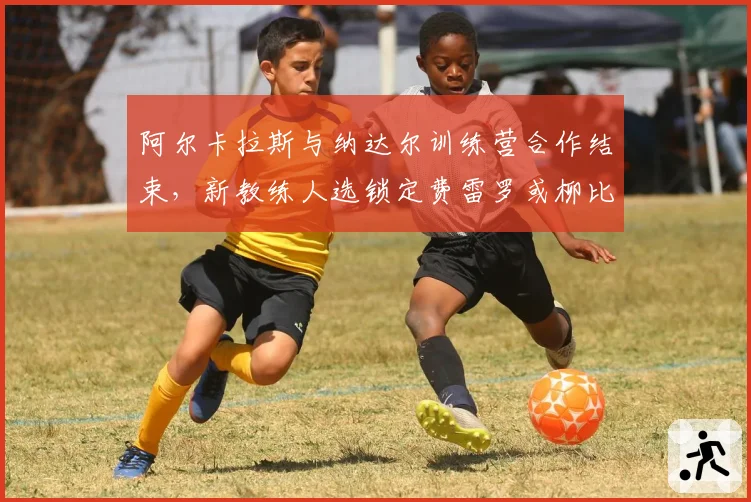 阿尔卡拉斯与纳达尔训练营合作结束，新教练人选锁定费雷罗或柳比西奇
